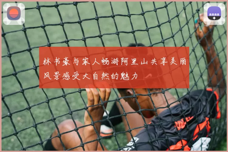 林书豪与家人畅游阿里山共享美丽风景感受大自然的魅力