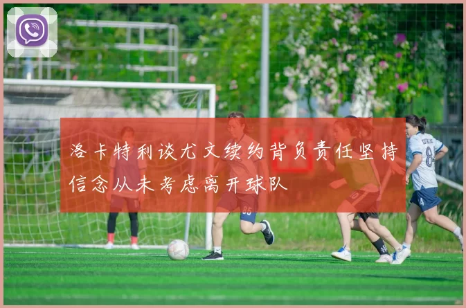 洛卡特利谈尤文续约背负责任坚持信念从未考虑离开球队