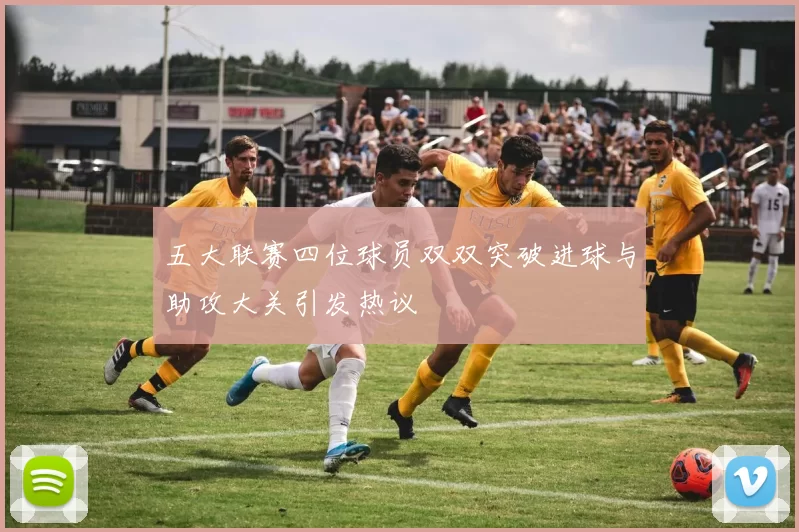 五大联赛四位球员双双突破进球与助攻大关引发热议