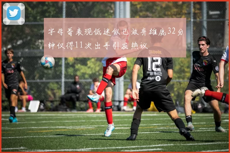 字母哥表现低迷似已放弃雄鹿32分钟仅得11次出手引发热议