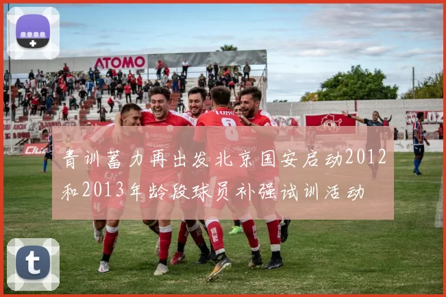 青训蓄力再出发北京国安启动2012和2013年龄段球员补强试训活动