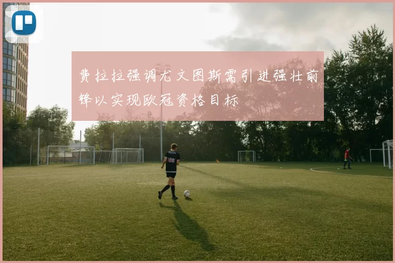 费拉拉强调尤文图斯需引进强壮前锋以实现欧冠资格目标