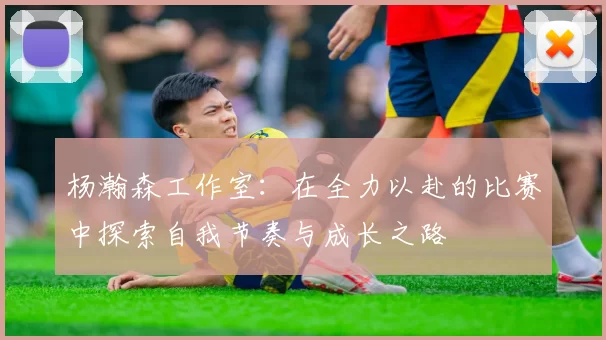 杨瀚森工作室：在全力以赴的比赛中探索自我节奏与成长之路