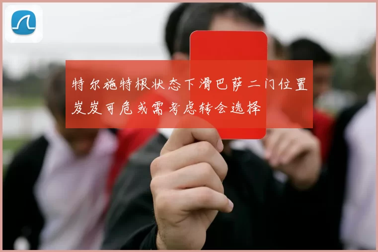 特尔施特根状态下滑巴萨二门位置岌岌可危或需考虑转会选择