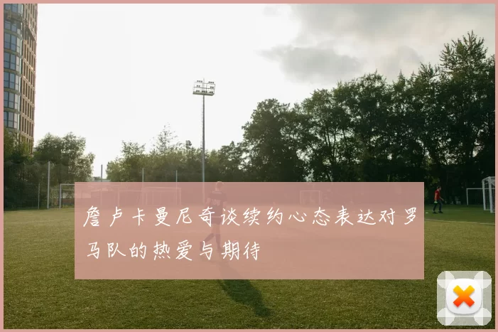 詹卢卡曼尼奇谈续约心态表达对罗马队的热爱与期待
