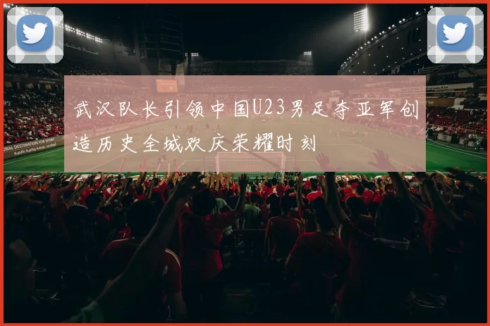 武汉队长引领中国U23男足夺亚军创造历史全城欢庆荣耀时刻