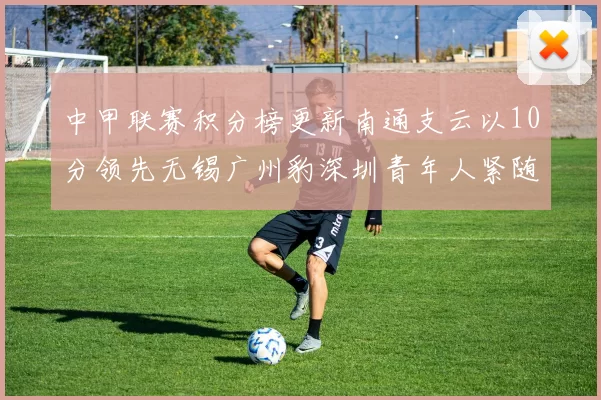 中甲联赛积分榜更新南通支云以10分领先无锡广州豹深圳青年人紧随其后