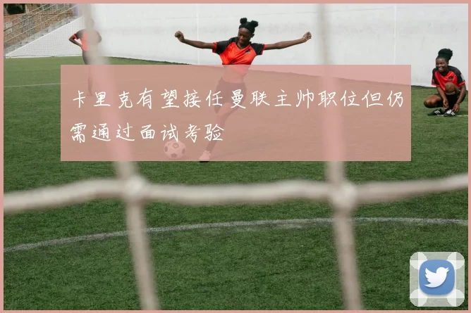 卡里克有望接任曼联主帅职位但仍需通过面试考验
