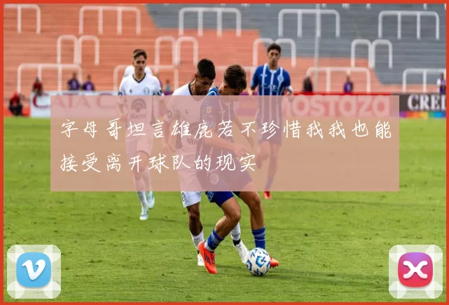 字母哥坦言雄鹿若不珍惜我我也能接受离开球队的现实